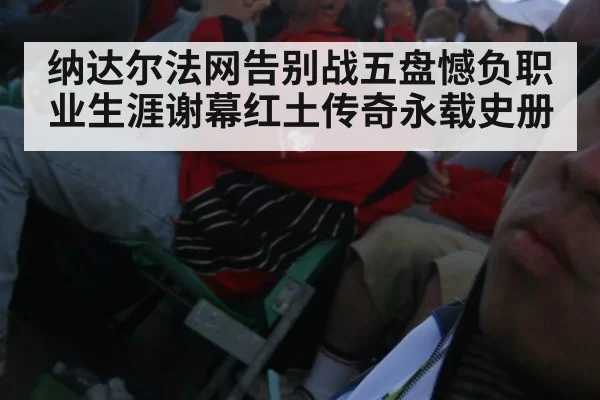 纳达尔法网告别战五盘憾负职业生涯谢幕红土传奇永载史册