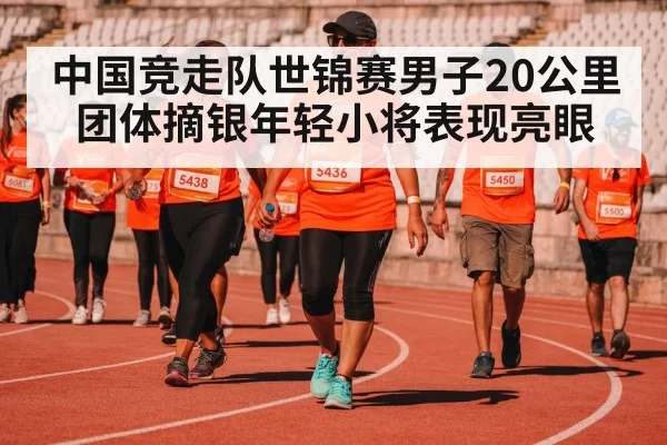 中国竞走队世锦赛男子20公里团体摘银年轻小将表现亮眼