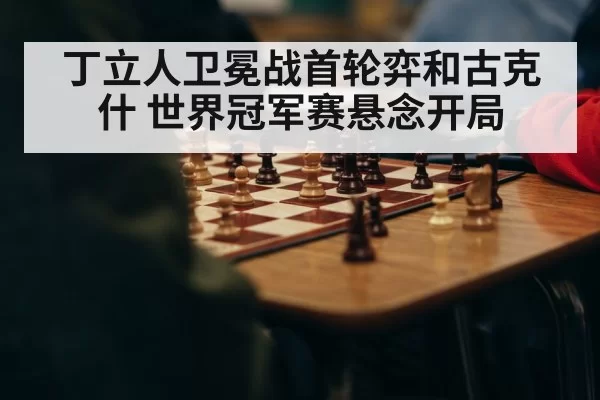 丁立人卫冕战首轮弈和古克什 世界冠军赛悬念开局