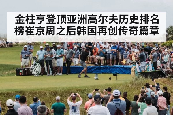 金柱亨登顶亚洲高尔夫历史排名榜崔京周之后韩国再创传奇篇章